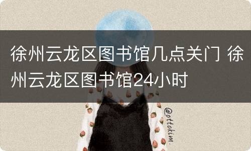 徐州云龙区图书馆几点关门 徐州云龙区图书馆24小时