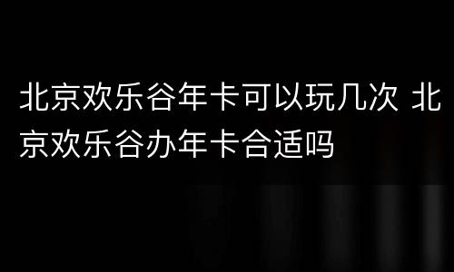 北京欢乐谷年卡可以玩几次 北京欢乐谷办年卡合适吗