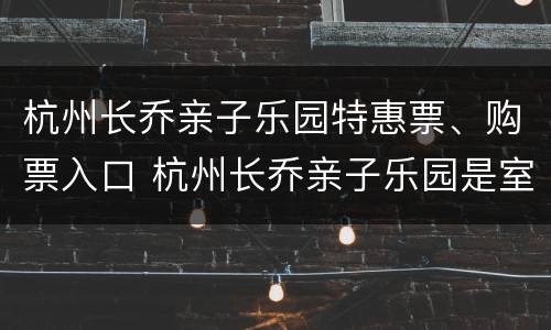 杭州长乔亲子乐园特惠票、购票入口 杭州长乔亲子乐园是室内还是室外