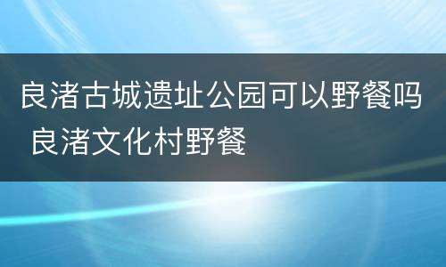良渚古城遗址公园可以野餐吗 良渚文化村野餐