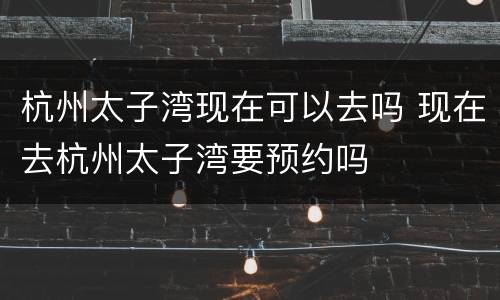 杭州太子湾现在可以去吗 现在去杭州太子湾要预约吗