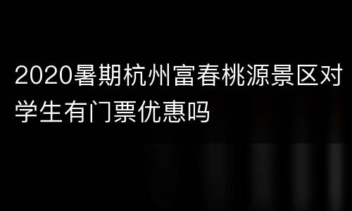 2020暑期杭州富春桃源景区对学生有门票优惠吗