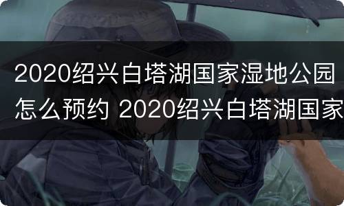 2020绍兴白塔湖国家湿地公园怎么预约 2020绍兴白塔湖国家湿地公园怎么预约参观