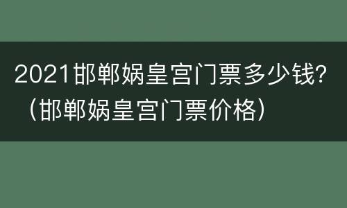 2021邯郸娲皇宫门票多少钱？（邯郸娲皇宫门票价格）