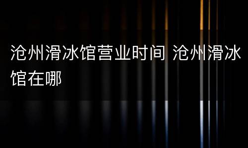 沧州滑冰馆营业时间 沧州滑冰馆在哪