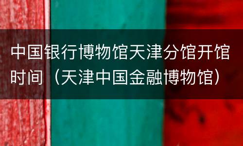 中国银行博物馆天津分馆开馆时间（天津中国金融博物馆）