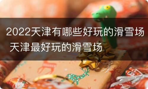2022天津有哪些好玩的滑雪场 天津最好玩的滑雪场