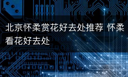 北京怀柔赏花好去处推荐 怀柔看花好去处