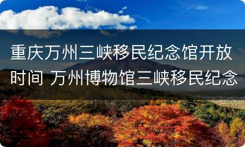 重庆万州三峡移民纪念馆开放时间 万州博物馆三峡移民纪念馆国庆开放