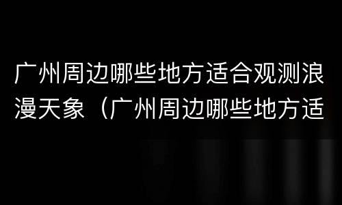 广州周边哪些地方适合观测浪漫天象（广州周边哪些地方适合观测浪漫天象的地方）