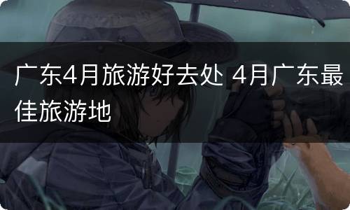 广东4月旅游好去处 4月广东最佳旅游地