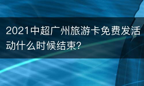 2021中超广州旅游卡免费发活动什么时候结束？
