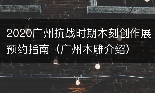 2020广州抗战时期木刻创作展预约指南（广州木雕介绍）