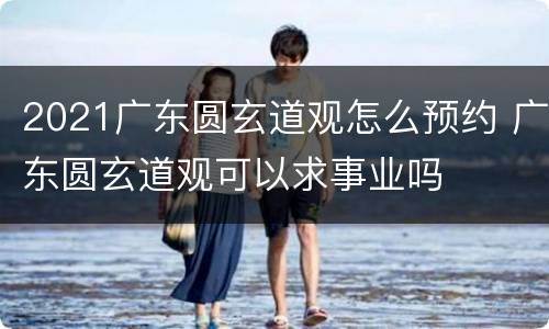 2021广东圆玄道观怎么预约 广东圆玄道观可以求事业吗