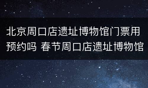 北京周口店遗址博物馆门票用预约吗 春节周口店遗址博物馆门票预约