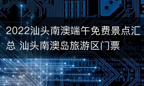 2022汕头南澳端午免费景点汇总 汕头南澳岛旅游区门票