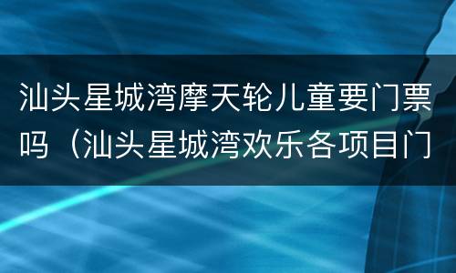 汕头星城湾摩天轮儿童要门票吗（汕头星城湾欢乐各项目门票）