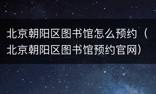 北京朝阳区图书馆怎么预约（北京朝阳区图书馆预约官网）