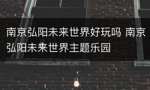 南京弘阳未来世界好玩吗 南京弘阳未来世界主题乐园