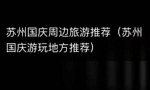 苏州国庆周边旅游推荐（苏州国庆游玩地方推荐）