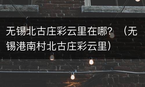 无锡北古庄彩云里在哪？（无锡港南村北古庄彩云里）