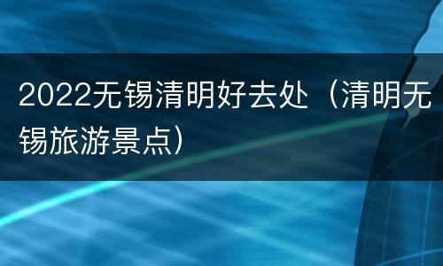 2022无锡清明好去处（清明无锡旅游景点）