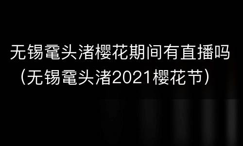 无锡鼋头渚樱花期间有直播吗（无锡鼋头渚2021樱花节）