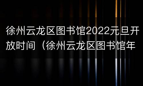 徐州云龙区图书馆2022元旦开放时间（徐州云龙区图书馆年底）