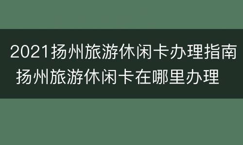 2021扬州旅游休闲卡办理指南 扬州旅游休闲卡在哪里办理