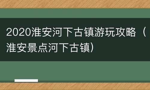 2020淮安河下古镇游玩攻略（淮安景点河下古镇）