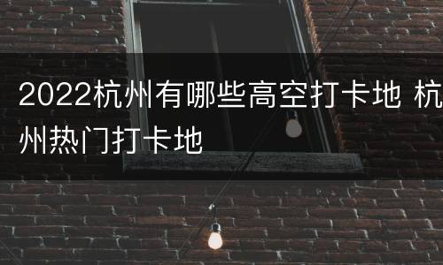 2022杭州有哪些高空打卡地 杭州热门打卡地