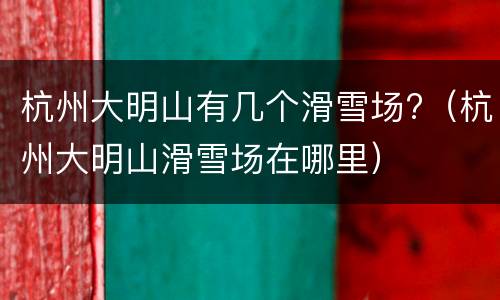 杭州大明山有几个滑雪场?（杭州大明山滑雪场在哪里）