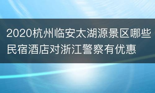 2020杭州临安太湖源景区哪些民宿酒店对浙江警察有优惠