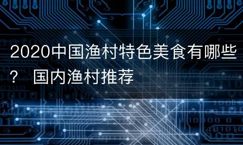 2020中国渔村特色美食有哪些？ 国内渔村推荐