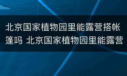 北京国家植物园里能露营搭帐篷吗 北京国家植物园里能露营搭帐篷吗多少钱