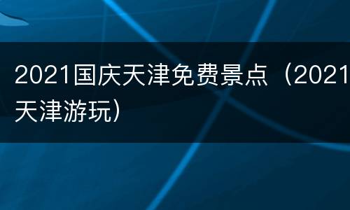 2021国庆天津免费景点（2021天津游玩）