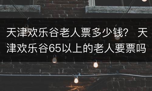 天津欢乐谷老人票多少钱？ 天津欢乐谷65以上的老人要票吗