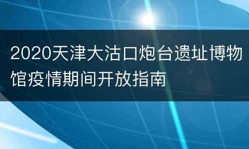 2020天津大沽口炮台遗址博物馆疫情期间开放指南