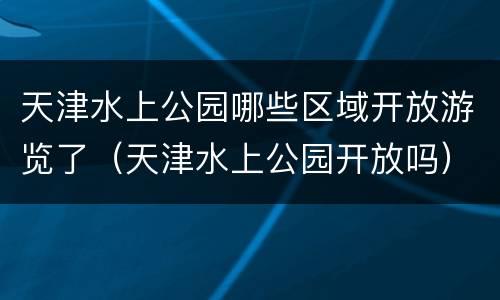 天津水上公园哪些区域开放游览了（天津水上公园开放吗）