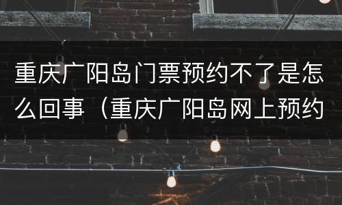 重庆广阳岛门票预约不了是怎么回事（重庆广阳岛网上预约）
