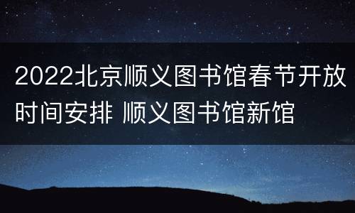 2022北京顺义图书馆春节开放时间安排 顺义图书馆新馆