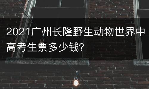 2021广州长隆野生动物世界中高考生票多少钱？