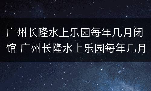 广州长隆水上乐园每年几月闭馆 广州长隆水上乐园每年几月闭馆的