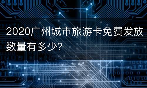 2020广州城市旅游卡免费发放数量有多少？