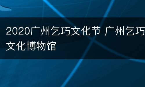 2020广州乞巧文化节 广州乞巧文化博物馆