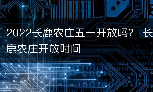 2022长鹿农庄五一开放吗？ 长鹿农庄开放时间