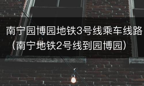 南宁园博园地铁3号线乘车线路（南宁地铁2号线到园博园）