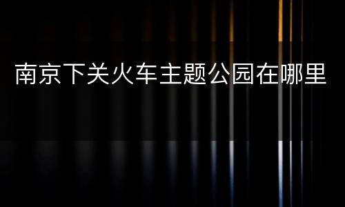 南京下关火车主题公园在哪里