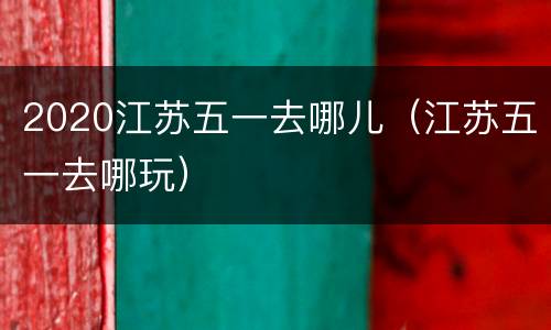2020江苏五一去哪儿（江苏五一去哪玩）