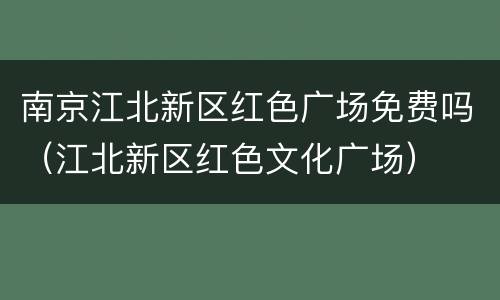 南京江北新区红色广场免费吗（江北新区红色文化广场）